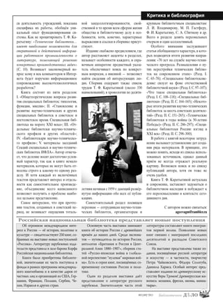 43
#03 [189] *2013
Критика и библиография
ся деятельность учреждений, показана
специфика их работы, обобщён уни-
кальный опыт функционирования си-
стемы. Как не процитировать Т. Ф. Ка-
ратыгину: «Технические библиотеки…
имеют наибольшие возможности для
оперативной и действенной информа-
ции работников промышленности о
литературе, помогающей решению
конкретных производственных задач»
(С. 10). Возникает закономерный во-
прос: кому в век компьютеров и Интер-
нета будет поручено информационное
сопровождение высокотехнологичных
разработок?
Книга состоит из пяти разделов:
I. «Общетеоретические вопросы разви-
тия специальных библиотек: типология,
функции, миссия»; II. «Становление и
развитие научно-технических и других
специальных библиотек в советское и
постсоветское время. Специальная биб-
лиотека на пороге XXI века»; III. «От-
дельные библиотеки научно-техниче-
ского профиля и других областей»;
IV. «Библиотекари научно-техническо-
го профиля»; V. материалы заседаний
Секций специальных и научно-техниче-
ских библиотек ИФЛА». Автор отмеча-
ет, что деление носит достаточно услов-
ный характер, так как в книге немало
материалов, которые не могут быть от-
несены строго к какому-то одному раз-
делу. И хотя каждый из включённых
текстов представляет интерес в отдель-
ности как самостоятельное произведе-
ние, объединение всего написанного
позволяет получить о проблеме наибо-
лее цельное представление.
Самое интересное, что при прочте-
нии текстов, созданных в советский пе-
риод, не возникает ощущения тоталь-
ной заидеологизированности, свой-
ственной в то время всем сферам жизни
общества и библиотечному делу в осо-
бенности, хотя, конечно, характерные
выражения и ссылки в сборнике присут-
ствуют.
Издание снабжено предисловием, где
автор расставляет акценты в разделах,
называет особенности каждого, и спра-
вочным аппаратом: предметный указа-
тель обеспечивает поиск по конкрет-
ным вопросам, а именной — позволяет
найти сведения об интересующих лю-
дях. Сборник содержит также список
трудов Т. Ф. Каратыгиной (около 330
наименований), в хронологии по десяти-
летиям начиная с 1959 г.дающий развёр-
нутую информацию обо всех её публи-
кациях.
Самостоятельный раздел посвящен
персонам — сотрудникам научно-техни-
ческих библиотек, организаторам и
крупным библиотечным специалистам:
Л. И. Владимирову, М. П. Гастферу,
Ф. И. Каратыгину, С. А. Сбитневу и др.
Всего в разделе девять персональных
очерков и один коллективный.
Особого внимания заслуживают
статьи обобщающего характера, в кото-
рых подводятся итоги развития направ-
ления: «70 лет на службе научно-техни-
ческого прогресса. Размышления о пу-
тях перестройки технических библио-
тек на современном этапе» (Разд. I.
C. 65–78); «Специальное библиотекове-
дение: силуэт на фоне отечественной
библиотечной науки» (Разд.I.C.97–107);
«Что такое специальная библиотека»
(Разд. I. C. 108–118); «Специальные биб-
лиотеки» (Разд. II. C. 164–165); «Некото-
рые итоги развития научно-технических
библиотек за шесть советских десятиле-
тий» (Разд. II. C. 151–265); «Технические
библиотеки в годы войны (к 50-летию
Победы)» (Разд. II. C. 286–297); «Специ-
альные библиотеки России: взгляд в
XXI век» (Разд. II. C. 298–300).
В работе с книгой некоторое затруд-
нение вызывает установление дат созда-
ния ряда материалов. В принципе, это
можно понять, исходя из списка исполь-
зованных источников, однако данный
приём не всегда отражает реальную
картину. Возможен поиск и по списку
публикаций автора, хотя он тоже не
очень удобен.
Книга Т. Ф. Каратыгиной актуальна
и современна, заставляет задуматься о
библиотечном наследии и побуждает к
его переосмыслению в контексте сего-
дняшнего дня.
С автором можно связаться:
ageevagm@rambler.ru
Об огромном международном инте-
ресе к России — её истории, политике и
культуре — свидетельствуют 250 книг, со-
бранных на выставке новых поступлений
«Россика». Литературу зарубежных изда-
тельств представила в зале барона Корфа
Российская национальная библиотека.
Книги были приобретены библиоте-
кой, значительная их часть поступила в
фонды в рамках программы международ-
ного книгообмена и в качестве даров от
частных лиц и организаций из США, Гер-
мании, Франции, Польши, Сербии, Че-
хии, Израиля и других стран.
Основную часть выставки занимают
книги об истории России с древнейших
времён до наших дней. Среди экспона-
тов — путеводитель по истории России,
антология «Британия и Россия в Цент-
ральной Азии: 1880–1907», сборник ста-
тей «Русско-японская война в глобаль-
ной перспективе: “нулевая” мировая вой-
на». Есть и серия книг, посвящённых со-
временному состоянию России и поли-
тике.
Один из разделов выставки даёт
представление о литературе русского
зарубежья. Значительную часть этой
литературы составляют книги эмигран-
тов первой волны. Появление новых
книг связано с эмиграцией последних
десятилетий и распадом Советского
Союза.
На выставке представлены также из-
дания, посвящённые русской литературе
и искусству — в частности, творчеству
Петра Чайковского, Фёдора Сологуба,
Даниила Хармса. Особый интерес пред-
ставляют издания по древнерусскому ис-
кусству Веры Трэмон! Древнерусская жи-
вопись: мозаики, фрески, иконы, миниа-
тюры».
Российская национальная библиотека представляет новые поступления
bd#189_bdN61.qxd 12.03.2013 20:01 Страница 43
 