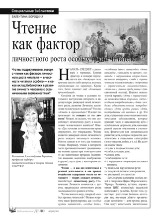 6
Специальные библиотеки
#03 [189] *2013
Н
АЧАТЬ СЛЕДУЕТ с разго-
вора о терминах. Термин
«фактор» в словарях опреде-
ляется как «движущая сила,
причина какого-либо процесса, явления,
определяющая его характер». Кроме
того, factor означает ещё «делающий,
производящий».
Остаётся ли чтение в условиях то-
тального наступления интернета и ви-
деокультуры движущей силой личност-
ного роста, развития Личности, накоп-
ления человеческого капитала? Что оно
«делает» и «производит»? И делает ли,
производит ли, созидает ли оно лич-
ность? Можно ли сказать, что оно спо-
собствует личностному росту и накоп-
лению человеческого капитала? Отве-
чу: «Да», оставляя за оппонентами право
опровергать это утверждение. Чтение
является движущей силой личностного
роста каждого читающего человека.
Многое зависит и от того, как понимать
чтение. Например, чтение в интернете
часто противопоставляют традиционно-
му чтению, однако при этом протекают
те же психические процессы (восприя-
тие, внимание, мышление, воображение
и другие), пусть даже с некоторыми от-
личиями.
Чтение — и как вид психической и
речевой деятельности, и как процесс
воздействия содержания текста на чи-
тающего — творит, созидает личность,
способствует личностному росту. Ста-
новление Личности начинается с дет-
ства, предпосылки личностного роста
закладываются в раннем детстве.
Что мы имеем в виду, говоря об «осо-
бых группах читателей»? Можно встре-
тить такие формулировки, как «особые
группы читателей», «особые дети»,
«особенные дети», «инвалиды», «дети-
инвалиды», «инвалиды по зрению», «ин-
валиды с нарушениями опорно-двига-
тельного аппарата», «люди с ограни-
ченными возможностями»,«подростки
с ограниченными возможностями»,
«пожилые», «равные среди равных» (ин-
клюзивный подход). Широко исполь-
зуются термины «дети с ограниченны-
ми возможностями здоровья», «дети с
особыми потребностями»,«дети с осо-
быми образовательными потребно-
стями», «дети группы риска», «дети,
пострадавшие от насилия» и др. Это
дети, страдающие соматическими и пси-
хическими заболеваниями, которые
приводят часто к инвалидности; дети с
ослабленным здоровьем;дети,имеющие
разной степени отклонения в умствен-
ном, физическом или эмоциональном
развитии; дети, которые перенесли эко-
логические и социальные катастрофы
(землетрясения, войны, и т. п.). Их делят
на восемь типов:
• глухие и позднооглохшие дети;
• слабослышащие дети;
• слепые дети;
• слабовидящие дети;
• с нарушением опорно-двигательного
аппарата;
• с тяжёлыми нарушениями речи;
• с задержкой психического развития;
• с умственной отсталостью.
Есть и другие категории особых лю-
дей: с синдромом Дауна, Шерешевского-
Тёрнера, Вильямса, аутизма, пораже-
ниями ЦНС, эпилепсией, задержкой
психического развития. Кроме того, су-
ществует достаточно большая катего-
рия лиц, имеющих лёгкую органиче-
скую патологию — дети группы риска.
Они могут испытывать значительные
Чтение
как фактор
личностного роста особых групп читателей
ВАЛЕНТИНА БОРОДИНА
Валентина Александровна Бородина,
профессор кафедры
библиотековедения и теории чтения
СПбГУКИ
Что мы подразумеваем, говоря
о чтении как факторе личност-
ного роста читателя — в част-
ности читателя особого — и ка-
ков вклад библиотеки в разви-
тие личности человека с огра-
ниченными возможностями?
bd#189_bdN61.qxd 12.03.2013 20:01 Страница 6
 