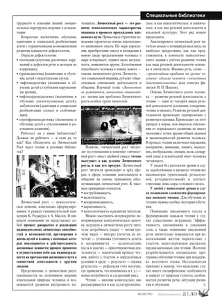 7
#03 [189] *2013
Специальные библиотеки
трудности в усвоении знаний, эмоцио-
нальные перегрузки, ведущие к дезадап-
тации.
Вопросами воспитания, обучения,
адаптации и социальной реабилитации
детей с ограниченными возможностями
развития занимается дефектология.
Отрасли дефектологии:
• логопедия (изучение различных нару-
шений и дефектов речи и методов их
коррекции),
• сурдопедагогика (воспитание и обуче-
ние детей с недостатками слуха),
• тифлопедагогика (воспитание и об-
учение детей с глубокими нарушения-
ми зрения),
• тифлосурдопедагогика (воспитание и
обучение слепоглухонемых детей),
амблиология (адаптация и социальная
реабилитации слепых и слабовидя-
щих),
• олигофренопедагогика (воспитание и
обучение детей с отклонениями в ум-
ственном развитии).
Работает ли с ними библиотека?
Должна ли работать — и если да, то
как? Как обеспечить их Личностный
Рост через чтение в условиях библио-
тек?
Личностный рост — психологиче-
ское понятие, изначально сформулиро-
ванное в рамках гуманистической кон-
цепции К. Роджерса и А. Маслоу. В ши-
роком понимании он представляет со-
бой процесс раскрытия и реализации
индивидом своих личностных способно-
стей и возможностей, претворения в
жизнь целей и планов, с помощью кото-
рых воплощаются в действительность
жизненные ценности; процесс принятия
и осуществления себя как индивидуаль-
ности на протяжении жизненного пути в
совместной деятельности с другими
людьми.
Представление о личностном росте
основывается на позитивном видении
изначальной природы человека и воз-
можностей развития внутреннего по-
тенциала. Личностный рост — это раз-
витие психологических характеристик
индивида в процессе прохождения жиз-
ненного пути. Привычные стратегии по-
ведения строятся на основе накопленно-
го жизненного опыта. По мере взросле-
ния, приобретения опыта и вхождения в
новую среду представления человека о
мире устаревают, теряют свою актуаль-
ность, появляются другие. Естественная
способность человека к поиску нового —
основа личностного роста. Личность —
это социальный индивид, субъект обще-
ственных отношений, деятельности и
общения. Научный тезис «Личностью
не рождаются, личностью становят-
ся» значим для проблемы Личностного
роста особых групп читателей.
Понятие «личностный рост читате-
ля» по отношению к понятию «личност-
ный рост» имеет двойной смысл: чтение
выступает и как условие Личностного
роста, и как его продукт. Личностный
рост читателя происходит в трёх сфе-
рах: в сфере сознания, деятельности и
общения на основе принципов, обес-
печивающих личностный рост. К тако-
вым принципам относятся:
• востребованность,
• включённость,
• воспроизводимость,
• вариативность,
• валеологичность в развитии читателя.
Можно выстроить неоднократно по-
вторяющуюся психологическую цепоч-
ку, ведущую к личностному росту чита-
теля: потребность (надо) — мотив (по-
чему надо) — интерес (хочется, не хо-
чется) — установка (готовность делать
и воспринимать) — целеполагание
(цель и задачи) — ориентировочная дея-
тельность — психический процесс чте-
ния, работа с текстом в определённых
условиях и среде — результат — оценка
результата — рефлексия (что получил,
где применить, что изменилось и т. д.) —
новая потребность и следующий цикл.
Чтение — явление комплексное, оно
рассматривается и как культурологиче-
ское, и как психологическое, и психиче-
ское, и как вид речевой деятельности и
языковой культуры. Этот ряд можно
продолжить.
Анализировать личностный рост чи-
тателя можно с позиций разных наук, но
наиболее продуктивно, как нам пред-
ставляется, в контексте психологиче-
ского знания с учётом развития чтения
как вида речевой деятельности челове-
ка в онтогенезе. Именно речь, слово —
«чрезвычайная прибавка на уровне че-
ловека» сделали человека «господином
действительности» (как отмечал фи-
зиолог И. П. Павлов).
Основа Личностного роста челове-
ка — развитие речевой деятельности, а
чтение — один из четырёх видов рече-
вой деятельности (слушание, говорение,
чтение и письмо). Развитие речевой дея-
тельности происходит одновременно с
развитием психики. Происходит ли этот
процесс в норме, или имеются отклоне-
ния от нормального развития, не имеет
значения с точки зрения общих законов
и закономерностей развития человека.
В процесс чтения включены ощущения,
восприятие, внимание, память, мышле-
ние, воображение, эмоции, воля, словар-
ный запас и лексический опыт человека
читающего.
У людей без патологии зрения и слу-
ха задействованы в процессе чтения все
анализаторы (зрительный, речеслухо-
вой, речедвигательный) и соответ-
ствующие зоны коры головного мозга.
У людей с патологией зрения и слу-
ха возникают сложности формирова-
ния навыков чтения. Для обучения их
чтению нужны особые методики обуче-
ния.
Понимание письменного текста и
формирование навыков чтения у глу-
хих существенно затруднено. Эффек-
тивность запоминания и узнавания
слов, а также понимание письменной
речи значительно повышается при ис-
пользовании жестов параллельно с
текстом, видео-переводов рассказов,
предназначенных для чтения. Поэтому
разрабатываются специальные про-
граммы обучения чтению при поддерж-
ке жестового языка. Исследователи
приходят к выводу, что мышление глу-
хих имеет специфические особенности
и зависит от природы глухоты, особен-
ностей развития речи, ситуации разви-
тия и обучения.
bd#189_bdN61.qxd 12.03.2013 20:01 Страница 7
 