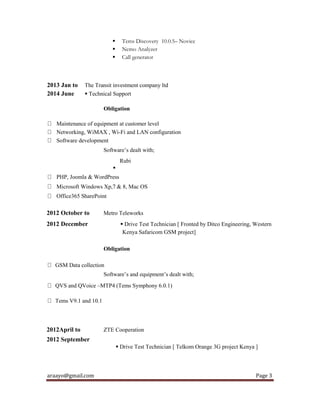 araayo@gmail.com Page 3
 Tems Discovery 10.0.5– Novice
 Nemo Analyzer
 Call generator
2013 Jan to The Transit investment company ltd
2014 June  Technical Support
Obligation
Maintenance of equipment at customer level
Networking, WiMAX , Wi-Fi and LAN configuration
Software development
Software’s dealt with;
Rubi

PHP, Joomla & WordPress
Microsoft Windows Xp,7 & 8, Mac OS
Office365 SharePoint
2012 October to Metro Teleworks
2012 December  Drive Test Technician [ Fronted by Ditco Engineering, Western
Kenya Safaricom GSM project]
Obligation
GSM Data collection
Software’s and equipment’s dealt with;
QVS and QVoice –MTP4 (Tems Symphony 6.0.1)
Tems V9.1 and 10.1
2012April to ZTE Cooperation
2012 September
 Drive Test Technician [ Telkom Orange 3G project Kenya ]
 