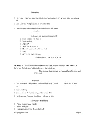 araayo@gmail.com Page 4
Obligation
UMTS and GSM Data collection, Single Site Verification (SSV), Cluster drive test & Walk
test.
Data Analysis / Post processing of Drive test data
Hardware and Antenna Resulting, e-tilt and m-tilts and Swap
correction
Software’s and equipment’s dealt with
Nemo outdoor ver. 5 and 6
Nemo analyze
Zxpos CNT
Tems Ver. 12.0 and 10.1
Map Info versions 8.5, 9.0 and 10.0
Actix
PCTEL EX UMTS Scanner.
QVS and QVM - QVOICE SYSTEM

2010 may to Ditco Engineering and Construction Company Limited. 2012 March 
Drive test Technician ( 3G initial project for Safaricom
Nairobi and Swap project to Huawei from Siemens and
Erickson)
Obligation
Data collection – Single Site Verification (SSV), Cluster drive test & Walk
test.
Benchmarking
Data analysis/ Post processing of Drive test data
Hardware and Antenna Resulting, e-tilt and m-tilts
Software’s dealt with
Nemo outdoor Ver. 5 and 6
Nemo Analyzer
Huawei Genix probe & assistant 2.2
 
