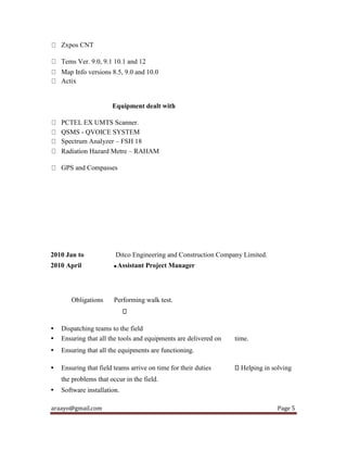 araayo@gmail.com Page 5
Zxpos CNT
Tems Ver. 9.0, 9.1 10.1 and 12
Map Info versions 8.5, 9.0 and 10.0
Actix
Equipment dealt with
PCTEL EX UMTS Scanner.
QSMS - QVOICE SYSTEM
Spectrum Analyzer – FSH 18
Radiation Hazard Metre – RAHAM
GPS and Compasses
2010 Jan to Ditco Engineering and Construction Company Limited.
2010 April  Assistant Project Manager
Obligations Performing walk test.
• Dispatching teams to the field
• Ensuring that all the tools and equipments are delivered on time.
• Ensuring that all the equipments are functioning.
• Ensuring that field teams arrive on time for their duties Helping in solving
the problems that occur in the field.
• Software installation.
 