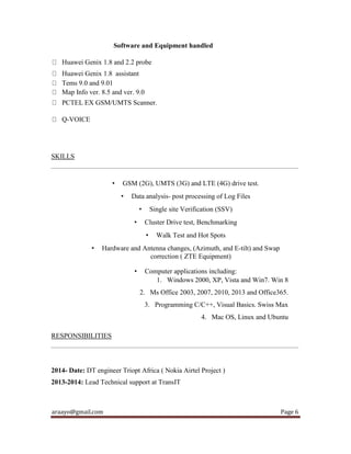araayo@gmail.com Page 6
Software and Equipment handled
Huawei Genix 1.8 and 2.2 probe
Huawei Genix 1.8 assistant
Tems 9.0 and 9.01
Map Info ver. 8.5 and ver. 9.0
PCTEL EX GSM/UMTS Scanner.
Q-VOICE
SKILLS
• GSM (2G), UMTS (3G) and LTE (4G) drive test.
• Data analysis- post processing of Log Files
• Single site Verification (SSV)
• Cluster Drive test, Benchmarking
• Walk Test and Hot Spots
• Hardware and Antenna changes, (Azimuth, and E-tilt) and Swap
correction ( ZTE Equipment)
• Computer applications including:
1. Windows 2000, XP, Vista and Win7. Win 8
2. Ms Office 2003, 2007, 2010, 2013 and Office365.
3. Programming C/C++, Visual Basics. Swiss Max
4. Mac OS, Linux and Ubuntu
RESPONSIBILITIES
2014- Date: DT engineer Triopt Africa ( Nokia Airtel Project )
2013-2014: Lead Technical support at TransIT
 