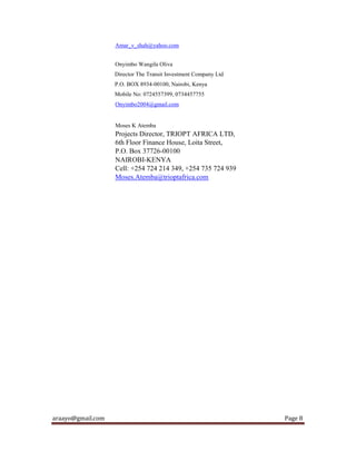 araayo@gmail.com Page 8
Amar_v_shah@yahoo.com
Onyimbo Wangila Oliva
Director The Transit Investment Company Ltd
P.O. BOX 8934-00100, Nairobi, Kenya
Mobile No: 0724557399, 0734457755
Onyimbo2004@gmail.com
Moses K Atemba
Projects Director, TRIOPT AFRICA LTD,
6th Floor Finance House, Loita Street,
P.O. Box 37726-00100
NAIROBI-KENYA
Cell: +254 724 214 349, +254 735 724 939
Moses.Atemba@trioptafrica.com
 