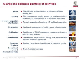 3© - Copyright 2015 Bureau Veritas – All rights reserved
► Classification and certification of ships and offshore
floating units
► Risk management, quality assurance, quality control and
asset integrity management of facilities and equipment
► Periodic inspection of equipment & facilities in operation
► Conformity assessment of buildings and infrastructures
► Certification of QHSE management systems and second
party auditing services
► Testing, inspection and certification of consumer goods
► Trade facilitation services
Marine
Industry
In-service Inspection
& Verification
Construction
Certification
Consumer
Products
Government
services &
International Trade
► Commodities inspection and testing: oil & petrochemicals,
metals & minerals, agriculture
Commodities
A large and balanced portfolio of activities
 