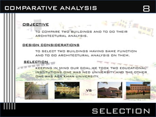 SELECTION
8COMPARATIVE ANALYSIS
OBJECTIVE
TO COMPARE TWO BUILDINGS AND TO DO THEIR
ARCHITECTURAL ANALYSIS.
DESIGN CONSIDERATIONS
SELECTION
KEEPING IN MIND OUR GOAL,WE TOOK TWO EDUCATIONAL
INSTITUTIONS.ONE WAS NED UNIVERSITY AND THE OTHER
ONE WAS AGA KHAN UNIVERSITY.
TO SELECT TWO BUILDINGS HAVING SAME FUNCTION
AND TO DO ARCHITECTURAL ANALYSIS ON THEM.
VS
 