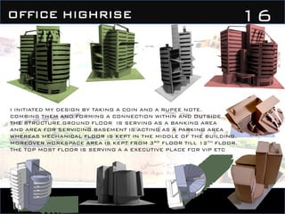 16OFFICE HIGHRISE
I INITIATED MY DESIGN BY TAKING A COIN AND A RUPEE NOTE.
COMBING THEM AND FORMING A CONNECTION WITHIN AND OUTSIDE
THE STRUCTURE.GROUND FLOOR IS SERVING AS A BANKING AREA
AND AREA FOR SERVICING.BASEMENT IS ACTING AS A PARKING AREA
WHEREAS MECHANICAL FLOOR IS KEPT IN THE MIDDLE OF THE BUILDING.
MOREOVER WORKSPACE AREA IS KEPT FROM 3RD FLOOR TILL 12TH FLOOR.
THE TOP MOST FLOOR IS SERVING A A EXECUTIVE PLACE FOR VIP ETC
 