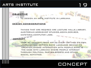 concept
19ARTS INSTITUTE
OBJECTIVE
TO DESIGN AN ARTS INSTITUTE IN LARKANA.
DESIGN CONSIDERATIONS
THINGS THAT ARE REQIRED ARE LECTURE HALLS,LIBRARY,
AUDITORIUM,WORKSHOP STUDIOS,ADMIN,GCR,BCR,
CAFETARIA,COMPUTER LABS.
CONCEPT
TOOK MY CONCEPT FROM ART.AS EVERY ART HAS ITS OWN
LANGUAGEAND DEPICTS SOME LANGUAGE BEHIND ITS
CREATION,SHOWS INTERACTION WITH PEOPLE,SAME IS
THE CASE WITH LARKANA WHERE PEOPLE INTERACT
THROUGH POLITICAL PARTIES,SPORTS AND OTHER
SOCIAL ACTIVITIES.
 