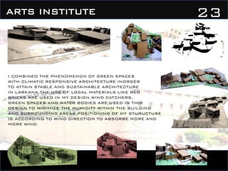 23ARTS INSTITUTE
I COMBINED THE PHENOMENON OF GREEN SPACES
WITH CLIMATIC RESPONSIVE ARCHITECTURE INORDER
TO ATTAIN STABLE AND SUSTAINABLE ARCHITECTURE
IN LARKANA.THE USE OF LOCAL MATERIALS LIKE RED
BRICKS ARE USED IN MY DESIGN.WIND CATCHERS,
GREEN SPACES AND WATER BODIES ARE USED IN THIS
DESIGN TO MINIMIZE THE HUMIDITY WITHIN THE BUILDING
AND SURROUNDING AREAS.POSITIONING OF MY STURUCTURE
IS ACCORDING TO WIND DIRECTION TO ABSORBE MORE AND
MORE WIND.
 