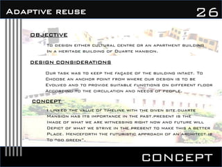 concept
26Adaptive reuse
OBJECTIVE
To design either cultural centre or an apartment building
In a heritage building of Duarte mansion.
DESIGN CONSIDERATIONS
Our task was to keep the façade of the building intact. To
Choose an anchor point from where our design is to be
Evolved and to provide suitable functions on different floor
According to the circulation and needs of people.
CONCEPT
I linked the value of timeline with the given site.duarte
Mansion has Its importance in the past.present is the
Image of what we are witnessing right now and future will
Depict of what we strive in the present to make this a better
Place. Henceforth the futuristic approach of an architect is
To “go green”.
 