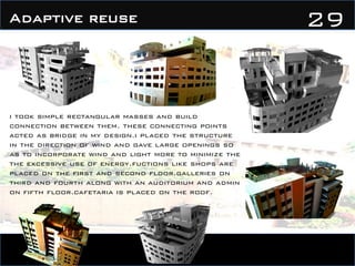 29Adaptive reuse
i took simple rectangular masses and build
connection between them. these connecting points
acted as bridge in my design.i placed the structure
in the direction of wind and gave large openings so
as to incorporate wind and light more to minimize the
the excessive use of energy.fuctions like shops are
placed on the first and second floor.galleries on
third and fourth along with an auditorium and admin
on fifth floor.cafetaria is placed on the roof.
 