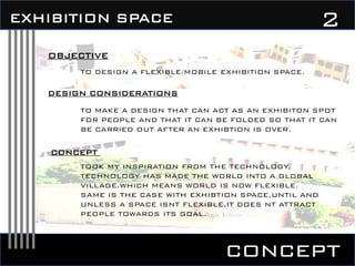 concept
2EXHIBITION SPACE
OBJECTIVE
TO DESIGN A FLEXIBLE/MOBILE EXHIBITION SPACE.
DESIGN CONSIDERATIONS
TO MAKE A DESIGN THAT CAN ACT AS AN EXHIBITON SPOT
FOR PEOPLE AND THAT IT CAN BE FOLDED SO THAT IT CAN
BE CARRIED OUT AFTER AN EXHIBTION IS OVER.
CONCEPT
TOOK MY INSPIRATION FROM THE TECHNOLOGY.
TECHNOLOGY HAS MADE THE WORLD INTO A GLOBAL
VILLAGE.WHICH MEANS WORLD IS NOW FLEXIBLE.
SAME IS THE CASE WITH EXHIBTION SPACE,UNTIL AND
UNLESS A SPACE ISNT FLEXIBLE,IT DOES NT ATTRACT
PEOPLE TOWARDS ITS GOAL.
 