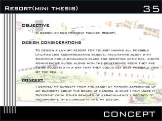 concept
35Resort(mini thesis)
OBJECTIVE
To design an eco friendly tourism resort.
DESIGN CONSIDERATIONS
To design a luxury resort for tourist having all possible
utilities like accommodating blocks, facilitating block with
Swimming pools,gymnasium,place for sporting activities, shops
Admintrative block along with the conference room.they are
To be adjusted in a way that they could get best possible view
Of the sea.
CONCEPT
I derived my concept from the beach of manora.experience of
Of curiosity about the beach at manora is what I felt made it
Different from other beaches of karachi.hence I decided to
Incorporate this curiousity into my design.
 