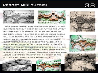 38Resort(mini thesis)
I took simple geometrical shapes and meshed it with
curvature forms. the idea behind putting the layout
in a semi circular form is to create the sense of
curiosity within the space or in other words people
will have to walk and inhale the experience of the
space. all of the major functions like cottages,
guest rooms,facilitaing blocks are placed at the
beach front, giving people extra views of the sea.
There are two cafetarias,one is situated right in the
heart of the structure, where as the other one will
roughly cater the tourists. Swimming pools for both
adults and babies are given right infront of the
cottages and guest rooms respectively.
 