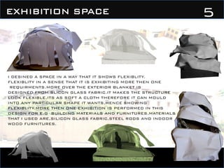 5EXHIBITION SPACE
I DESINED A SPACE IN A WAY THAT IT SHOWS FLEXIBLITY.
FLEXIBLITY IN A SENSE THAT IT IS EXHIBITING MORE THEN ONE
REQUIRMENTS.MORE OVER THE EXTERIOR BLANKET IS
DESIGNED FROM SLICON GLASS FABRIC.IT MAKES THE STRUCTURE
LOOK FLEXIBLE,ITS AS SOFT A CLOTH THEREFORE IT CAN MOULD
INTO ANY PARTICULAR SHAPE IT WANTS,HENCE SHOWING
FLEXIBLITY.MORE THEN ONE EXHIBITION IS PERFORMED IN THIS
DESIGN FOR E.G BUILDING MATERIALS AND FURNITURES.MATERIALS
THAT I USED ARE,SILICON GLASS FABRIC,STEEL RODS AND INDOOR
WOOD FURNITURES.
 