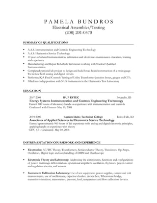 P A M E L A B U N D R O S
Electrical Assembler/Testing
(208) 201-0570
SUMMARY OF QUALIFICATIONS
 A.A.S. Instrumentation and Controls Engineering Technology
 A.A.S. Electronics Service Technology
 10 years of related instrumentation, calibration and electronics maintenance education, training
and experience
 Manufacturing and Repair Refurbish Technician working with Nuclear Qualified
Instrumentation
 Completed personal lab project to design and build bread board construction of a strain gauge
To include both analog and digital circuits
 Performed QA Final Controls Testing of Utility Transformer junction boxes, gauges and CT’s.
 Filled internship position with NUS Instruments in the Electronics Test Laboratory
EDUCATION
2007-2008 ISU/ ESTEC Pocatello, ID
Energy Systems Instrumentation and Controls Engineering Technology
Earned 600 hours of laboratory hands on experience with instrumentation and controls
Graduated with Honors- May 10, 2008
2004-2006 Eastern Idaho Technical College Idaho Falls, ID
Associates of Applied Sciences in Electronics Service Technology
Earned approximately 960 hours of lab experience with analog and digital electronic principles,
applying hands on experience with theory
GPA- 4.0 - Graduated- May 10, 2006
INSTRUMENTATION COURSEWORK AND EXPERIENCE
 Electronics: AC/DC Theory, Transformers, Semiconductor Theory, Transistors, Op Amps,
Oscillators, Digital logic and use/handling of DMM and Oscilloscope
 Electronic Theory and Laboratory: Addressing the components, functions and configurations
of power, multistage differential and operational amplifiers, oscillators, thyristors, power control
and regulation circuits, and sensors.
 Instrument Calibration Laboratory: Use of test equipment, power supplies, current and volt
measurements, use of oscilloscope, capacitor checker, decade box, Wheatstone bridge,
transmitter simulator, manometers, pressure, level, temperature and flow calibration devices.
 