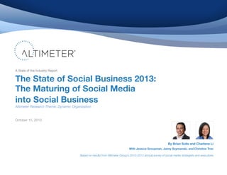 A State of the Industry Report

The State of Social Business 2013:
The Maturing of Social Media
into Social Business
Altimeter Research Theme: Dynamic Organization

October 15, 2013

By Brian Solis and Charlene Li
With Jessica Groopman, Jaimy Szymanski, and Christine Tran
Based on results from Altimeter Group’s 2010-2013 annual survey of social media strategists and executives

 