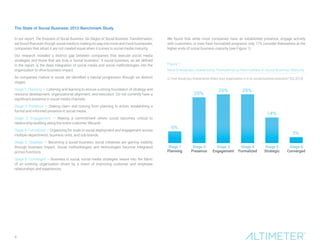 The State of Social Business: 2012 Benchmark Study 
In our report, The Evolution of Social Business: Six Stages of Social Business Transformation, we found that even though social media is making its way into more and more businesses, companies that adopt it are not created equal when it comes to social media maturity. 
Our research revealed a distinct gap between companies that execute social media strategies and those that are truly a “social business.” A social business, as we defined in the report, is the deep integration of social media and social methodologies into the organization to drive business impact. 
As companies mature in social, we identified a natural progression through six distinct stages: 
Stage 1: Planning — Listening and learning to ensure a strong foundation of strategy and resource development, organizational alignment, and execution. Do not currently have a significant presence in social media channels. 
Stage 2: Presence — Staking claim and moving from planning to action, establishing a formal and informed presence in social media. 
Stage 3: Engagement — Making a commitment where social becomes critical to relationship-building along the entire customer lifecycle. 
Stage 4: Formalized — Organizing for scale in social deployment and engagement across multiple departments, business units, and sub-brands. 
Stage 5: Strategic — Becoming a social business; social initiatives are gaining visibility through business impact. Social methodologies and technologies become integrated across functions. 
Stage 6: Converged — Business is social; social media strategies weave into the fabric of an evolving organization driven by a vision of improving customer and employee relationships and experiences. 
We found that while most companies have an established presence, engage actively with customers, or even have formalized programs, only 17% consider themselves at the higher ends of social business maturity (see Figure 1). 
Figure 1: 
Most Enterprises Characterize Themselves as Intermediate in Social Business Maturity 
Q. How would you characterize where your organization is in its social business evolution? (Q3 2013) 
6% 25%26%26% 14% 3% Stage 1PlanningStage 2PresenceStage 4FormalizedStage 5StrategicStage 6ConvergedStage 3Engagement 
4  