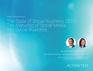 The State of Social Business 2013: 
The Maturing of Social Media 
into Social Business 
By Brian Solis and Charlene Li 
With Jessica Groopman, Jaimy Szymanski, and Christine Tran 
Based on results from Altimeter Group’s 2010-2013 annual survey of social media strategists and executives 
A State of the Industry Report 
October 15, 2013  