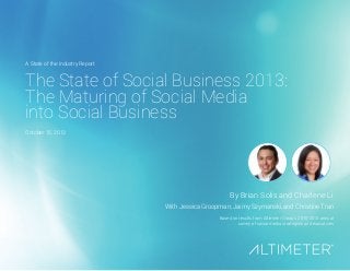 The State of Social Business 2013:
The Maturing of Social Media
into Social Business
By Brian Solis and Charlene Li
With Jessica Groopman, Jaimy Szymanski, and Christine Tran
Based on results from Altimeter Group’s 2010-2013 annual
survey of social media strategists and executives
A State of the Industry Report
October 15, 2013
 