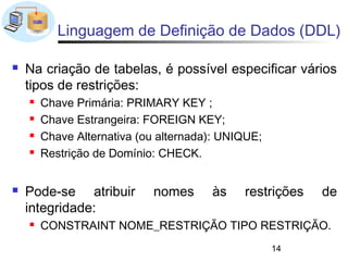 Linguagem de Definição de Dados (DDL)

   Na criação de tabelas, é possível especificar vários
    tipos de restrições:
       Chave Primária: PRIMARY KEY ;
       Chave Estrangeira: FOREIGN KEY;
       Chave Alternativa (ou alternada): UNIQUE;
       Restrição de Domínio: CHECK.


   Pode-se atribuir        nomes      às    restrições   de
    integridade:
       CONSTRAINT NOME_RESTRIÇÃO TIPO RESTRIÇÃO.
                                                    14
 