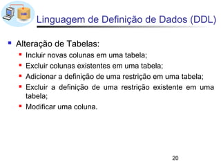 Linguagem de Definição de Dados (DDL)

   Alteração de Tabelas:
       Incluir novas colunas em uma tabela;
       Excluir colunas existentes em uma tabela;
       Adicionar a definição de uma restrição em uma tabela;
       Excluir a definição de uma restrição existente em uma
        tabela;
       Modificar uma coluna.




                                                 20
 
