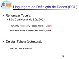 Linguagem de Definição de Dados (DDL)

   Renomear Tabela:
       Não é um comando SQL:2003.

        RENAME Pessoa TO Pessoa_Nova; -- Oracle

        RENAME TABLE Pessoa TO Pessoa_Nova;




   Deletar Tabela (estrutura):

        DROP TABLE Pessoa;


                                                  24
 