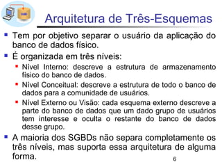 Arquitetura de Três-Esquemas
   Tem por objetivo separar o usuário da aplicação do
    banco de dados físico.
   É organizada em três níveis:
       Nível Interno: descreve a estrutura de armazenamento
        físico do banco de dados.
       Nível Conceitual: descreve a estrutura de todo o banco de
        dados para a comunidade de usuários.
       Nível Externo ou Visão: cada esquema externo descreve a
        parte do banco de dados que um dado grupo de usuários
        tem interesse e oculta o restante do banco de dados
        desse grupo.
   A maioria dos SGBDs não separa completamente os
    três níveis, mas suporta essa arquitetura de alguma
    forma.                                   6
 