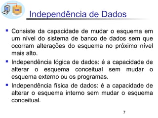Independência de Dados
   Consiste da capacidade de mudar o esquema em
    um nível do sistema de banco de dados sem que
    ocorram alterações do esquema no próximo nível
    mais alto.
   Independência lógica de dados: é a capacidade de
    alterar o esquema conceitual sem mudar o
    esquema externo ou os programas.
   Independência física de dados: é a capacidade de
    alterar o esquema interno sem mudar o esquema
    conceitual.
                                         7
 