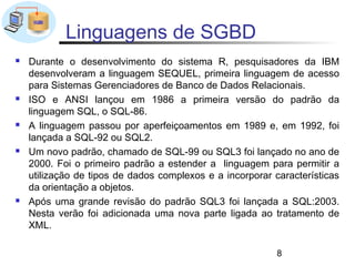 Linguagens de SGBD
   Durante o desenvolvimento do sistema R, pesquisadores da IBM
    desenvolveram a linguagem SEQUEL, primeira linguagem de acesso
    para Sistemas Gerenciadores de Banco de Dados Relacionais.
   ISO e ANSI lançou em 1986 a primeira versão do padrão da
    linguagem SQL, o SQL-86.
   A linguagem passou por aperfeiçoamentos em 1989 e, em 1992, foi
    lançada a SQL-92 ou SQL2.
   Um novo padrão, chamado de SQL-99 ou SQL3 foi lançado no ano de
    2000. Foi o primeiro padrão a estender a linguagem para permitir a
    utilização de tipos de dados complexos e a incorporar características
    da orientação a objetos.
   Após uma grande revisão do padrão SQL3 foi lançada a SQL:2003.
    Nesta verão foi adicionada uma nova parte ligada ao tratamento de
    XML.

                                                           8
 