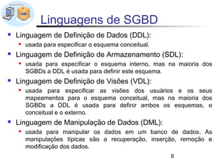 Linguagens de SGBD
   Linguagem de Definição de Dados (DDL):
       usada para especificar o esquema conceitual.
   Linguagem de Definição de Armazenamento (SDL):
       usada para especificar o esquema interno, mas na maioria dos
        SGBDs a DDL é usada para definir este esquema.
   Linguagem de Definição de Visões (VDL):
       usada para especificar as visões dos usuários e os seus
        mapeamentos para o esquema conceitual, mas na maioria dos
        SGBDs a DDL é usada para definir ambos os esquemas, o
        conceitual e o externo.
   Linguagem de Manipulação de Dados (DML):
       usada para manipular os dados em um banco de dados. As
        manipulações típicas são a recuperação, inserção, remoção e
        modificação dos dados.
                                                       9
 