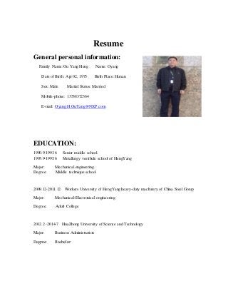 Resume
General personal information:
Family Name:Ou Yang Heng Name: Oyang
Date of Birth: Apr 02, 1975 Birth Place:Hunan
Sex: Male Marital Status: Married
Mobile-phone: 13538372364
E-mail: Oyang.H.OuYang@NXP.com
EDUCATION:
1990.9-1993.6 Senior middle school.
1993.9-1995.6 Metallurgy vestibule school of HengYang
Major: Mechanical engineering.
Degree: Middle technique school
2009.12-2011.12 Workers University of HengYang heavy-duty machinery of China Steel Group
Major: Mechanical-Electronical engineering
Degree: Adult College
2012.2 -2014-7 HuaZhong University of Science and Technology
Major: Business Administration
Degree: Bachelor
 