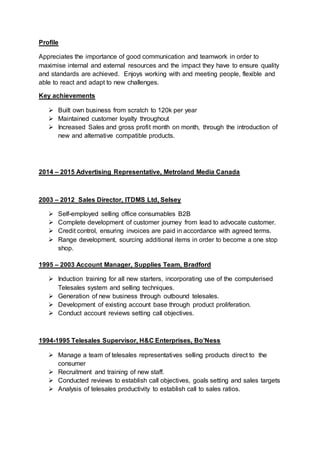 Profile
Appreciates the importance of good communication and teamwork in order to
maximise internal and external resources and the impact they have to ensure quality
and standards are achieved. Enjoys working with and meeting people, flexible and
able to react and adapt to new challenges.
Key achievements
 Built own business from scratch to 120k per year
 Maintained customer loyalty throughout
 Increased Sales and gross profit month on month, through the introduction of
new and alternative compatible products.
2014 – 2015 Advertising Representative, Metroland Media Canada
2003 – 2012 Sales Director, ITDMS Ltd, Selsey
 Self-employed selling office consumables B2B
 Complete development of customer journey from lead to advocate customer.
 Credit control, ensuring invoices are paid in accordance with agreed terms.
 Range development, sourcing additional items in order to become a one stop
shop.
1995 – 2003 Account Manager, Supplies Team, Bradford
 Induction training for all new starters, incorporating use of the computerised
Telesales system and selling techniques.
 Generation of new business through outbound telesales.
 Development of existing account base through product proliferation.
 Conduct account reviews setting call objectives.
1994-1995 Telesales Supervisor, H&C Enterprises, Bo’Ness
 Manage a team of telesales representatives selling products direct to the
consumer
 Recruitment and training of new staff.
 Conducted reviews to establish call objectives, goals setting and sales targets
 Analysis of telesales productivity to establish call to sales ratios.
 