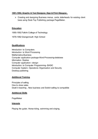 1991-1992, Graphic & Text Designer, Sign & Print Glasgow .
 Creating and designing Business menus, cards, letterheads for existing client
base using Desk Top Publishing package PageMaker.
Education
1990-1992 Falkirk College of Technology
1978-1982 Grangemouth High School
Qualifications
Introduction to Computers
Introduction to Word Processing
Mathematics-Business
Computer application package-Word Processing-database
Information Studies
Computer application –design
Introduction to Computer Programming- BASIC
Computer System- Operations Organisation and Security
Desktop publishing
Additional Training
Principles of selling
How to close sales
Dealt in teaching , New business and Switch selling to compatible
Additional Skills
PageMaker
Interests
Playing the guitar, Horse-riding, swimming and singing,
 
