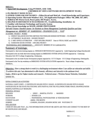 SKILLS :
1. Open ERP Development Using PYTHON, AND XML
( MEMBER OF VIDYA SOFTWARE DEVELOPMENT TEAM )
2. PG PROJECT DONE IN NS 2
3. OTHER FAMILIAR SOFTWARES --,Xilinx,Orcad and MatLab --Good Knowlwdge and Experiance.
4. Operating System: Microsoft Windows-ALL, XP;Application Packages: Office-’98; 2000; XP; 2007;
5. Skilled in MS Word, Excel, Power point, MS Project, Access,
6. HELPED IN DIFFERENT B TECH PROJECTS , Troubleshooting, Installation etc
7. Familiar with Internet Technology and Security System
8. Have decent knowledge on MASM ,ADOBE PHOTOSHOP.
Soft skill Trainer: Handled classes for Students on Stress Management Leadership Qualities and time
Management etc. MEMBER OF SAMEEKSHA -TRAINERS CLUB : VAST
ACADEMIC PROJECT WORKS
1.) ENERGY BALANCED ROUTING METHOD FOR WIRELESS SENSOR NETWORKS - PG PROJECT
2.) AUTOMOBILE BLACK BOX - DEGREE PROJECT
3.) C-MET OFFICE AUTOMATION - POST DIPLOMA PROJECT Done in VISUAL BASIC and ACCESS
4.) SURROUND SOUND SYSTEM - DIPLOMA PROJECT
PROFESSIONAL BODY MEMBERSHIP : ASSOCIATE MEMBER OF I E I ,KOLKATTA
Summary of trainings:
Participated in short term training program on RESEARCH METHODOLOGU organized by Jyothi Engineering College,Cheruthuruthi
Participated in the one week short term training program on EMBEDDED SYSTEM APPLICATIONS organized by Continuing
Education Cell, M E S college of engineering , Kuttipuram.
Participated in the one week Faculty Development program organized by I S T E Chapter I E S College of Engineering, Chittilappilly.
Participated in the Two day workshop on EMBEDDED SYSTEM APPLICATIONS organized by Royal college of engineering ,
Akkikkavu.
Objective: Have a strong desire to work in a challenging environment where I can utilize my education and skills.
To achieve this aim I am determined to offer honesty, efficiency and sincerity to the optimum level.
Goals :-Wish to go for Higher studies and research . Preferred areas-: Wireless Sensor Networks, Embedded
systems etc..
EXTRA CURRICULAR ACTIVITIES
NATIONAL CADET CORPS : C CERTIFICATE HOLDER WITH C GRADE : B CERTIFICATE HOLDER WITH B GRADE
PARTICIPATED IN THE STATE POLYTECHNIC ARTS FESTIVAL FOR THE FOLLOWING ITEMS: PENCIL DRAWING,POSTER
MAKING,PAINTING,CLAY MODELING
PERSONAL DETAILS
RELIGION : HINDU ; MARITAL STATUS : MARRIED
HUSBAND : JITHESH .E.B
OCCUPATION : PROFESSIONAL PHOTOGRAPHER & VIDEOGRAPHER
CURRENT SALARY :24000/- PER MONTH
HOBBIES : COOKING, READING ,HEARING MUSIC AND WATCHING TV
DECLARATION
I HERE BY DECLARE THAT , ALL THE INFORMATIONS GIVEN BY ME ABOVE ARE TRUE AND CORRECT TO THE BEST OF
MY KNOWLEDGE AND BELIEF.
SARIKA.P.C
DATE:…………….. SD/-………………..
 