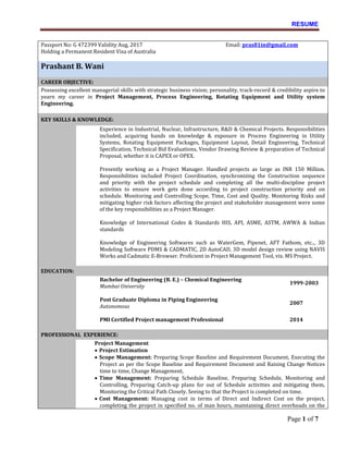 RESUME
Page 1 of 7
Passport No: G 472399 Validity Aug, 2017
Holding a Permanent Resident Visa of Australia
Email: pras81in@gmail.com
Prashant B. Wani
CAREER OBJECTIVE:
Possessing excellent managerial skills with strategic business vision; personality, track-record & credibility aspire to
yearn my career in Project Management, Process Engineering, Rotating Equipment and Utility system
Engineering.
KEY SKILLS & KNOWLEDGE:
Experience in Industrial, Nuclear, Infrastructure, R&D & Chemical Projects. Responsibilities
included, acquiring hands on knowledge & exposure in Process Engineering in Utility
Systems, Rotating Equipment Packages, Equipment Layout, Detail Engineering, Technical
Specification, Technical Bid Evaluations, Vendor Drawing Review & preparation of Technical
Proposal, whether it is CAPEX or OPEX.
Presently working as a Project Manager. Handled projects as large as INR 150 Million.
Responsibilities included Project Coordination, synchronizing the Construction sequence
and priority with the project schedule and completing all the multi-discipline project
activities to ensure work gets done according to project construction priority and on
schedule. Monitoring and Controlling Scope, Time, Cost and Quality. Monitoring Risks and
mitigating higher risk factors affecting the project and stakeholder management were some
of the key responsibilities as a Project Manager.
Knowledge of International Codes & Standards HIS, API, ASME, ASTM, AWWA & Indian
standards
Knowledge of Engineering Softwares such as WaterGem, Pipenet, AFT Fathom, etc.., 3D
Modeling Software PDMS & CADMATIC, 2D AutoCAD, 3D model design review using NAVIS
Works and Cadmatic E-Browser. Proficient in Project Management Tool, viz. MS Project.
EDUCATION:
Bachelor of Engineering (B. E.) – Chemical Engineering
Mumbai University
1999-2003
Post Graduate Diploma in Piping Engineering
Autonomous
2007
PMI Certified Project management Professional 2014
PROFESSIONAL EXPERIENCE:
Project Management
• Project Estimation
• Scope Management: Preparing Scope Baseline and Requirement Document, Executing the
Project as per the Scope Baseline and Requirement Document and Raising Change Notices
time to time, Change Management,
• Time Management: Preparing Schedule Baseline, Preparing Schedule, Monitoring and
Controlling, Preparing Catch-up plans for out of Schedule activities and mitigating them,
Monitoring the Critical Path Closely. Seeing to that the Project is completed on time.
• Cost Management: Managing cost in terms of Direct and Indirect Cost on the project,
completing the project in specified no. of man hours, maintaining direct overheads on the
 