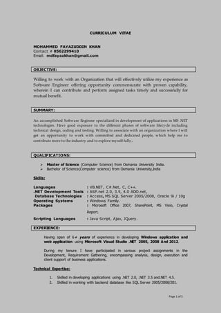 Page 1 of 5
CURRICULUM VITAE
MOHAMMED FAYAZUDDIN KHAN
Contact # 0562299410
Email: mdfayazkhan@gmail.com
OBJECTIVE:
Willing to work with an Organization that will effectively utilize my experience as
Software Engineer offering opportunity commensurate with proven capability,
wherein I can contribute and perform assigned tasks timely and successfully for
mutual benefit.
SUMMARY:
An accomplished Software Engineer specialized in development of applications in MS .NET
technologies. Have good exposure to the different phases of software lifecycle including
technical design, coding and testing. Willing to associate with an organization where I will
get an opportunity to work with committed and dedicated people, which help me to
contribute more to the industry and to explore myself fully.
QUALIFICATIONS:
 Master of Science (Computer Science) from Osmania University India.
 Bachelor of Science(Computer science) from Osmania University,India
Skills:
Languages : VB.NET, C#.Net, C, C++.
.NET Development Tools : ASP.net 2.0, 3.5, 4.0 ADO.net,
Database Technologies : Access, MS SQL Server 2005/2008, Oracle 9i / 10g
Operating Systems : Windows Family.
Packages : Microsoft Office 2007, SharePoint, MS Visio, Crystal
Report.
Scripting Languages : Java Script, Ajax, JQuery.
EXPERIENCE:
Having span of 6+ years of experience in developing Windows application and
web application using Microsoft Visual Studio .NET 2005, 2008 And 2012.
During my tenure I have participated in various project assignments in the
Development, Requirement Gathering, encompassing analysis, design, execution and
client support of business applications.
Technical Expertise:
1. Skilled in developing applications using .NET 2.0, .NET 3.5 and.NET 4.5.
2. Skilled in working with backend database like SQL Server 2005/2008/201.
 