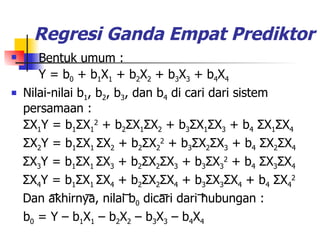 Regresi Ganda Empat Prediktor Bentuk umum :   Y = b 0  + b 1 X 1  + b 2 X 2  + b 3 X 3  + b 4 X 4 Nilai-nilai b 1 , b 2 , b 3 , dan b 4  di cari dari sistem persamaan : Σ X 1 Y = b 1 Σ X 1 2  + b 2 Σ X 1 Σ X 2  + b 3 Σ X 1 Σ X 3  + b 4   Σ X 1 Σ X 4 Σ X 2 Y = b 1 Σ X 1  Σ X 2  + b 2 Σ X 2 2  + b 3 Σ X 2 Σ X 3  + b 4   Σ X 2 Σ X 4 Σ X 3 Y = b 1 Σ X 1  Σ X 3  + b 2 Σ X 2 Σ X 3  + b 3 Σ X 3 2  + b 4   Σ X 3 Σ X 4 Σ X 4 Y = b 1 Σ X 1  Σ X 4  + b 2 Σ X 2 Σ X 4  + b 3 Σ X 3 Σ X 4  + b 4   Σ X 4 2 Dan akhirnya, nilai b 0  dicari dari hubungan : b 0  = Y – b 1 X 1  – b 2 X 2  – b 3 X 3  – b 4 X 4 