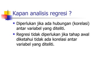 Kapan analisis regresi ? Diperlukan jika ada hubungan (korelasi) antar variabel yang diteliti. Regresi tidak diperlukan jika tahap awal diketahui tidak ada korelasi antar variabel yang diteliti. 