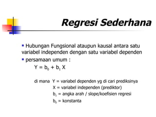 Regresi Sederhana Hubungan Fungsional ataupun kausal antara satu  variabel independen dengan satu variabel dependen persamaan umum : Y = b 0  + b 1  X di mana  Y = variabel dependen yg di cari prediksinya X = variabel independen (prediktor) b 1  = angka arah / slope/koefisien regresi b 0  = konstanta 