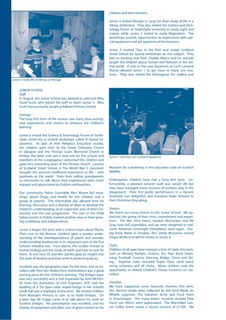 JUNIOR SCHOOL
Staff
In August, the Junior School was pleased to welcome Miss
Hazel Scott, who joined the staff to teach Junior 5. Miss
Scott had previously taught at Killearn Primary School.
Outings
The busy first term of the session saw many class outings,
new experiences and visitors to enhance the children’s
learning.
Junior 6 visited the Science & Technology Forum at Strath-
clyde University to attend workshops called ‘A Sound Ex-
perience’. As part of their Religious Education studies,
the children paid visits to the Greek Orthodox Church
in Glasgow and the Thomas Coats Memorial Church in
Paisley; the latter visit was a new one for the school, and
members of the congregation welcomed the children and
gave very interesting tours of this famous church. Lessons
at Scotland Street School in The World War 2 classroom
brought the wartime childhood experience to life – with
gasmasks at the ready! Visits from willing grandparents
to classrooms to talk about their experiences were much
enjoyed and appreciated by children and teachers.
Our community Police Constable Alex Moore led work-
shops about Drugs and Health for the children and a
group of parents. This informative day allowed time for
learning, discussion and a sharing of ideas to develop the
children’s understanding of an important area of their Citi-
zenship and the Law programme. The visit to the Child
Safety Centre in Pollok marked another step in their grow-
ing confidence and independence.
Junior 5 began the term with a science topic about Plants.
Their visit to the Botanic Gardens gave a greater under-
standing of the interdependence of plants and animals.
Understanding biodiversity is an important part of the Eco
Schools Initiative too. From plants, the studies moved to
human biology and the study of teeth and how to care for
them. A visit from Dr and Mrs Garrett gave an insight into
the work of dentists and their work in preventing decay.
Scotland was the geography topic for the term, and an ex-
cellent talk from Iain Nisbet from VisitScotland was a great
starting point for the children’s learning. The Bridges topic
was very successful, and a visit organised by John McPart-
lin from the Institution of Civil Engineers (ICE) and the
building of a 7m span cable stayed bridge in the school’s
small hall was a highlight of the term. We invited children
from Bearsden Primary to join us to build bridges. On
a later day, Mr Foggo came in to talk about his work on
Scottish bridges. His presentation was excellent, and his
display of equipment and plans was of great interest to the
children and their teachers.
Junior 4 visited Vikingar in Largs for their study of life in a
Viking settlement. They also visited the Science and Tech-
nology Forum at Strathclyde University to study Light and
Colour, while Junior 3 visited to study Magnetism. The
workshops provide opportunities to experiment with spe-
cial equipment and ask questions of the lecturers.
Junior 2 studied ‘Toys in the Past’ and visited Scotland
Street School for special workshops on this subject. They
had an exciting visit from Zoolab; Marco and his animals
taught the children about ‘Senses and Textures’ in the ani-
mal world. A visit to the new Aquarium at Loch Lomond
Shores allowed Junior 1 to get close to many sea crea-
tures. They also visited the Kelvingrove Art Gallery and
Museum for a workshop in the education suite on Scottish
Wildlife.
Kindergarten children have had a busy first term. Un-
fortunately, a planned autumn walk was rained off, but
they have managed many sessions of outdoor play in the
playground. Their first public performance in a Harvest
Assembly was delightful, and everyone looks forward to
their Christmas Sing-along.
Visitors
We thank our many visitors to the Junior School. We ap-
preciate the giving of their time, commitment and experi-
ence. The Rev John Harris, Gordon McCracken and Mr
Gray have led assemblies, and we were delighted to wel-
come Adrienne Cartwright (Donaldson) back again. Dur-
ing Book Week in October, Mrs Sheila McCarron invited
Fergus McNicol to tell his stories to Junior 4.
Clubs
Children of all ages have enjoyed a host of clubs this term,
such as Whacky Rackets, Science, Art, Pipe Band Drum-
ming, Football, Country Dancing, Bridge, Chess and Ski-
ing. Daytime clubs included SUper Club, wind band,
string orchestra and all choirs. Many children took the
opportunity to attend Children’s Classic Concerts on Sat-
urdays.
Charities
We have supported some favourite charities this term.
Our Harvest boxes were collected by the local Meals on
Wheels organiser, The Salvation Army and Focal Point
in Drumchapel. The many letters received showed how
much our efforts were appreciated. The Macmillan Can-
cer Coffee Event raised a record amount of £1100. We
Junior 1 visit the Loch Lomond Aquarium
Junior 4 study life of Vikings at Vikingar
 