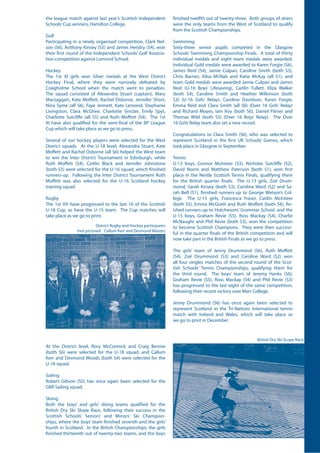 the league match against last year’s Scottish Independent
Schools’Cup winners, Hamilton College.
Golf
Participating in a newly organised competition, Clark Nel-
son (S6), Anthony Kinsey (S5) and James Hendry (S4), won
their first round of the Independent Schools’ Golf Associa-
tion competition against Lomond School.
Hockey
The 1st XI girls won Silver medals at the West District
Hockey Final, where they were narrowly defeated by
Craigholme School when the match went to penalties.
The squad consisted of Alexandra Stuart (captain), Mary
Mactaggart, Kate Moffett, Rachel Osborne, Jennifer Short,
Nina Syme (all S6), Faye Jennett, Kate Lemond, Stephanie
Livingston, Clara McGhee, Charlotte Sinclair, Emily Spyt,
Charlotte Sutcliffe (all S5) and Ruth Moffett (S4). The 1st
XI have also qualified for the semi-final of the BP League
Cup which will take place as we go to press.
Several of our hockey players were selected for the West
District squads. At the U-18 level, Alexandra Stuart, Kate
Moffett and Rachel Osborne (all S6) helped the West team
to win the Inter District Tournament in Edinburgh, while
Ruth Moffett (S4), Caitlin Black and Jennifer Johnstone
(both S3) were selected for the U-16 squad, which finished
runners-up. Following the Inter District Tournament Ruth
Moffett was also selected for the U-16 Scotland hockey
training squad.
Rugby
The 1st XV have progressed to the last 16 of the Scottish
U-18 Cup, as have the U-15 team. The Cup matches will
take place as we go to print.
District Rugby and Hockey participants
(not pictured: Callum Kerr and Desmond Woods)
British Dry Ski SLope Race
finished twelfth out of twenty-three. Both groups of skiers
were the only teams from the West of Scotland to qualify
from the Scottish Championships.
Swimming
Sixty-three senior pupils competed in the Glasgow
Schools’ Swimming Championship Finals. A total of thirty
individual medals and eight team medals were awarded.
Individual Gold medals were awarded to Karen Forgie (S6),
James Reid (S4), Jamie Culpan, Caroline Smith (both S3),
Chris Barnes, Ailsa McNab and Katie McKay (all S1), and
team Gold medals were awarded Jamie Culpan and James
Reid (U-16 Boys’ Lifesaving), Caitlin Tullett, Eliza Walker
(both S4), Caroline Smith and Heather Wilkinson (both
S3) (U-16 Girls’ Relay), Caroline Davidson, Karen Forgie,
Emma Reid and Clara Smith (all S6) (Over 16 Girls’ Relay)
and Richard Moyes, Iain Roy (both S6), Daniel Filmer and
Thomas Wild (both S5) (Over 16 Boys’ Relay). The Over
16 Girls’Relay team also set a new record.
Congratulations to Clara Smith (S6), who was selected to
represent Scotland in the first UK Schools’ Games, which
took place in Glasgow in September.
Tennis
U-13 boys, Connor McInteer (S3), Nicholas Sutcliffe (S2),
David Norris and Matthew Paterson (both S1), won first
place in the Nestle Scottish Tennis Finals, qualifying them
for the British quarter finals. The U-13 girls, Zoë Drum-
mond, Sarah Kinsey (both S3), Caroline Ward (S2) and Sa-
rah Bell (S1), finished runners-up to George Watson’s Col-
lege. The U-15 girls, Francesca Fraser, Catilin McInteer
(both S5), Emma McGrath and Ruth Moffett (both S4), fin-
ished runners-up to Hutchesons’ Grammar School, and the
U-15 boys, Graham Revie (S5), Ross Mackay (S4), Charlie
McNaught and Phil Revie (both S3), won the competition
to become Scottish Champions. They were then success-
ful in the quarter finals of the British competition and will
now take part in the British Finals as we go to press.
The girls’ team of Jenny Drummond (S6), Ruth Moffett
(S4), Zoë Drummond (S3) and Caroline Ward (S2) won
all four singles matches of the second round of the Scot-
tish Schools’ Tennis Championships, qualifying them for
the third round. The boys’ team of Jeremy Hanks (S6),
Graham Revie (S5), Ross Mackay (S4) and Phil Revie (S3)
has progressed to the last eight of the same competition,
following their recent victory over Marr College.
Jenny Drummond (S6) has once again been selected to
represent Scotland in the Tri-Nations International tennis
match with Ireland and Wales, which will take place as
we go to print in December.
At the District level, Rory McCormick and Craig Bennie
(both S6) were selected for the U-18 squad, and Callum
Kerr and Desmond Woods (both S4) were selected for the
U-16 squad.
Sailing
Robert Gibson (S5) has once again been selected for the
GBR Sailing squad.
Skiing
Both the boys’ and girls’ skiing teams qualified for the
British Dry Ski Slope Race, following their success in the
Scottish Schools’ Seniors’ and Minors’ Ski Champion-
ships, where the boys’ team finished seventh and the girls’
fourth in Scotland. In the British Championships, the girls
finished thirteenth out of twenty-two teams, and the boys
 