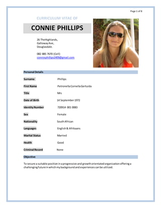 Page 1 of 8
CURRICULUM VITAE OF
CONNIE PHILLIPS
Personal Details
Surname Phillips
First Name PetronellaCornellaGertuida
Title Mrs
Date of Birth 14 September1972
IdentityNumber 720914 001 0083
Sex Female
Nationality SouthAfrican
Languages English& Afrikaans
Marital Status Married
Health Good
Criminal Record None
Objective
To secure a suitable positioninaprogressive and growthorientatedorganizationofferinga
challengingfutureinwhichmybackgroundandexperiencescanbe utilized.
26 TheHighlands,
GallowayAve,
Douglasdale.
082 885 7670 (Cell)
conniephillips1409@gmail.com
 