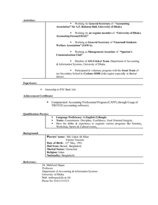 Activities:
 Working As General Secretary of “Accounting
Association” Sir A.F. Rahman Hall, University of Dhaka
 Working As an regular member of “University of Dhaka
Accounting Forum(UDAF)”
 Working as General Secretary of “Gournadi Students
Welfare Association” (GSWA).
 Working as Management Associate of “Spartan’s
Communication Club”
 Member of AIS Cricket Team, Department of Accounting
& Information Systems, University of Dhaka.
 Participated in voluntary program with the Scout Team of
my Secondary School in Cyclone SIDR strike region especially in Barisal
district.
Experience:
 Internship at IFIC Bank Ltd.
Achievement Certificate:
 Computerized Accounting Professional Program (CAPP),through Usage of
TROYEE (accounting software).
Qualification Precise:
 Language Proficiency: 1) English 2) Bangla
 Traits: Commitment. Discipline, Confidence, Goal Oriented Integrity.
 Have the ability & experience to organize various programs like Seminar,
Workshop, Sports & Cultural events.
Background:
Parents’ name: Md. Liakat Ali Khan
Fatema Yeasmin
Date of Birth: 12th
May, 1991.
Hail from: Barisal, Bangladesh.
Marital Status: Unmarried
Religion: Islam
Nationality: Bangladeshi
Reference:
Dr. Mahfuzul Haque
Professor
Department of Accounting & Information Systems
University of Dhaka
Mail: mahoque@du.ac.bd
Phone No: 01611151515
 