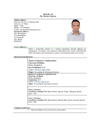 RESUME OF
Md. Masudur Rahman
Mailing Address:
Room no: 303, Sir A F Rahaman Hall
University of Dhaka .
Dhaka – 1000
Mobile – 01739848926
E-mail: masudurrahmandu@gmail.com
Permanent Address:
Vill: Basudebpara
P.O: Basudebpara
P.S:Gournadi
Dist: Barisal
Bangladesh.
Career Objective:
Obtain a respectable position in a reputed organization through applying my
management, accounting, and analytical, mathematical and strong communication
skills with honesty and commitment to achieve an honorable position in the society.
Educational Qualification:
Masters in Business Administration
University Of Dhaka
Dhaka, Bangladesh
Post Graduation: 2014
CGPA: 3.45 in a scale of 4.0
Major: Accounting & Information Systems
Bachelor’s in Business Administration
University of Dhaka
Dhaka, Bangladesh
Graduation: 2013
CGPA: 3.19 in a scale of 4.0
Major: Accounting & Information Systems
H.S.C. in Science
Certificate Awarded:2008 (Barisal Board, Agarpur College, Babuganj, Barisal)
GPA : 4.90
S.S.C. in Science
Certificate Awarded:2006 (Barisal Board, Nalchira High School, Gournadi, Barisal)
GPA : 5.00
Computer proficiency:
 Microsoft Office( word, excel, access, power point)
 