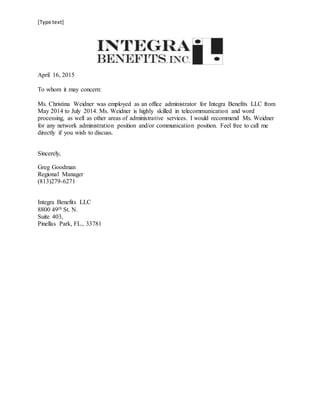 [Type text]
April 16, 2015
To whom it may concern:
Ms. Christina Weidner was employed as an office administrator for Integra Benefits LLC from
May 2014 to July 2014. Ms. Weidner is highly skilled in telecommunication and word
processing, as well as other areas of administrative services. I would recommend Ms. Weidner
for any network administration position and/or communication position. Feel free to call me
directly if you wish to discuss.
Sincerely,
Greg Goodman
Regional Manager
(813)279-6271
Integra Benefits LLC
8800 49th St. N.
Suite 403,
Pinellas Park, FL., 33781
 