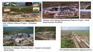 R37 Smelter Intersection Upgrade (2013)
Western Limb Tailings Retreatment Platinum Project – North
West Province SA (2003)
Mototolo JV 200ktpm Platinum Project – Eastern Limb South
Africa (2006)
Unki 120ktpm Platinum Project – Zimbabwe
(2011)
 