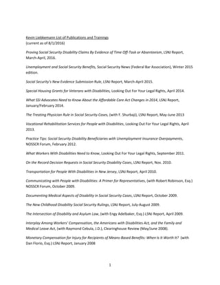 1
Kevin Liebkemann List of Publications and Trainings
(current as of 8/1/2016)
Proving Social Security Disability Claims By Evidence of Time Off-Task or Absenteeism, LSNJ Report,
March-April, 2016.
Unemployment and Social Security Benefits, Social Security News (Federal Bar Association), Winter 2015
edition.
Social Security’s New Evidence Submission Rule, LSNJ Report, March-April 2015.
Special Housing Grants for Veterans with Disabilities, Looking Out For Your Legal Rights, April 2014.
What SSI Advocates Need to Know About the Affordable Care Act Changes in 2014, LSNJ Report,
January/February 2014.
The Treating Physician Rule in Social Security Cases, (with F. Shurbaji), LSNJ Report, May-June 2013
Vocational Rehabilitation Services for People with Disabilities, Looking Out For Your Legal Rights, April
2013.
Practice Tips: Social Security Disability Beneficiaries with Unemployment Insurance Overpayments,
NOSSCR Forum, February 2012.
What Workers With Disabilities Need to Know, Looking Out For Your Legal Rights, September 2011.
On the Record Decision Requests in Social Security Disability Cases, LSNJ Report, Nov. 2010.
Transportation for People With Disabilities in New Jersey, LSNJ Report, April 2010.
Communicating with People with Disabilities: A Primer for Representatives, (with Robert Robinson, Esq.)
NOSSCR Forum, October 2009.
Documenting Medical Aspects of Disability in Social Security Cases, LSNJ Report, October 2009.
The New Childhood Disability Social Security Rulings, LSNJ Report, July-August 2009.
The Intersection of Disability and Asylum Law, (with Engy Adelbaker, Esq.) LSNJ Report, April 2009.
Interplay Among Workers' Compensation, the Americans with Disabilities Act, and the Family and
Medical Leave Act, (with Raymond Cebula, J.D.), Clearinghouse Review (May/June 2008).
Monetary Compensation for Injury for Recipients of Means-Based Benefits: When Is It Worth It? (with
Dan Florio, Esq.) LSNJ Report, January 2008
 