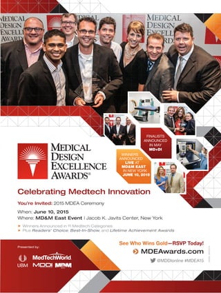29460_MDEA15
FINALISTS
ANNOUNCED
IN MAY
MD+DI
WINNERS
ANNOUNCED
LIVE AT
MD&M EAST
IN NEW YORK
JUNE 10, 2015
Celebrating Medtech Innovation
You’re Invited: 2015 MDEA Ceremony
When: June 10, 2015
Where: MD&M East Event | Jacob K. Javits Center, New York
„ Winners Announced in 11 Medtech Categories
„ Plus Readers’ Choice, Best-In-Show, and Lifetime Achievement Awards
See Who Wins Gold—RSVP Today!
MDEAwards.com
@MDDIonline #MDEA15
Presented by:
 