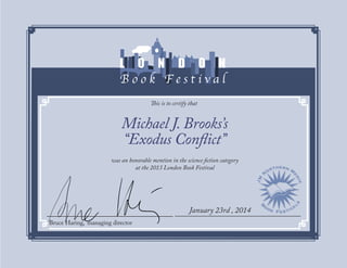 This is to certify that
Bruce Haring, managing director	
January 23rd , 2014
Michael J. Brooks’s
“Exodus Conflict”
was an honorable mention in the science fiction category
at the 2013 London Book Festival
 